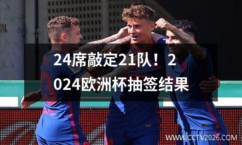 24席敲定21队！2024欧洲杯抽签结果