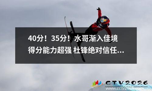 40分！35分！水哥渐入佳境 得分能力超强 杜锋绝对信任 广东靠他争冠 最强水哥比赛视频