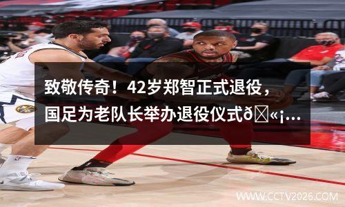 致敬传奇！42岁郑智正式退役，国足为老队长举办退役仪式