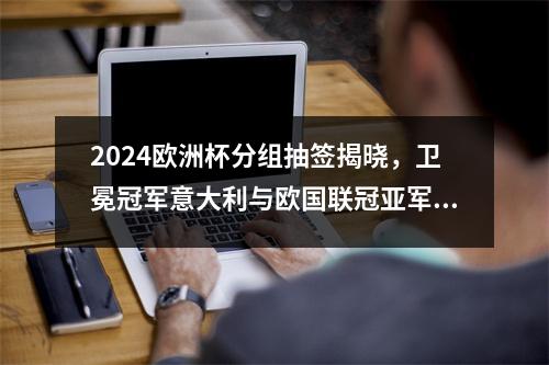 2024欧洲杯分组抽签揭晓，卫冕冠军意大利与欧国联冠亚军西班牙、克罗地亚相遇