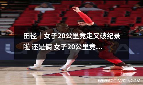 田径｜女子20公里竞走又破纪录啦 还是俩 女子20公里竞走比赛时间