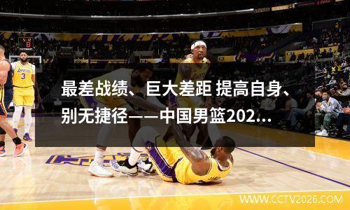 最差战绩、巨大差距 提高自身、别无捷径——中国男篮2023世界杯盘点 23年男篮世界杯