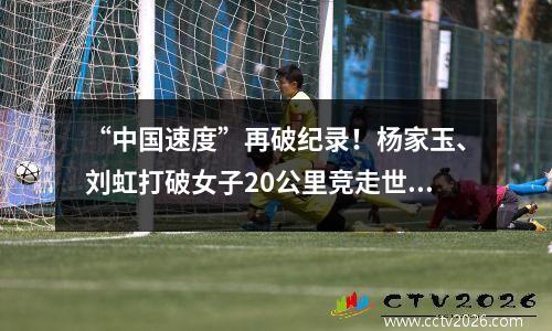 “中国速度”再破纪录！杨家玉、刘虹打破女子20公里竞走世界纪录 中国女子20公里竞走最好成绩