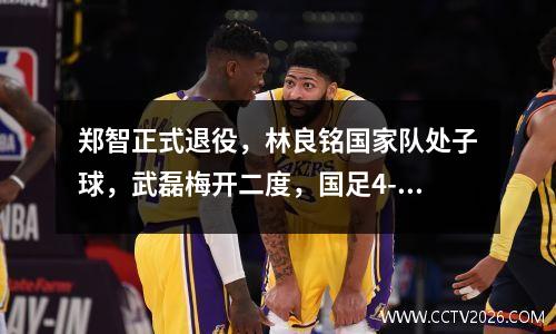 郑智正式退役，林良铭国家队处子球，武磊梅开二度，国足4-0缅甸