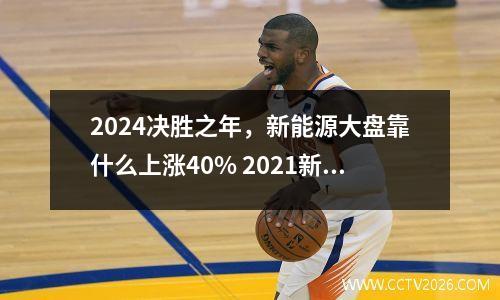 2024决胜之年，新能源大盘靠什么上涨40% 2021新能源大跌