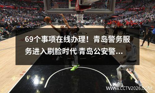 69个事项在线办理！青岛警务服务进入刷脸时代 青岛公安警务服务平台