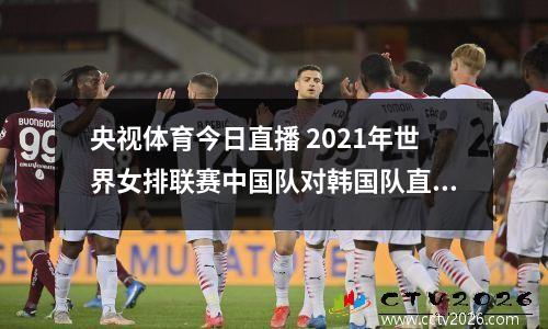 央视体育今日直播 2021年世界女排联赛中国队对韩国队直播