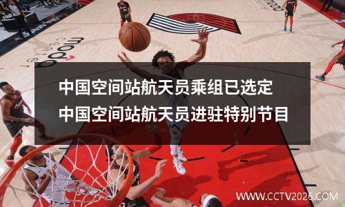 中国空间站航天员乘组已选定 中国空间站航天员进驻特别节目