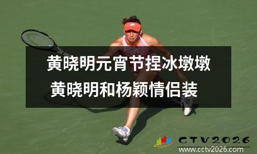 黄晓明元宵节捏冰墩墩 黄晓明和杨颖情侣装
