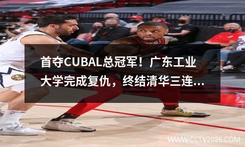 首夺CUBAL总冠军！广东工业大学完成复仇，终结清华三连霸 2020cuba广东工业大学男篮