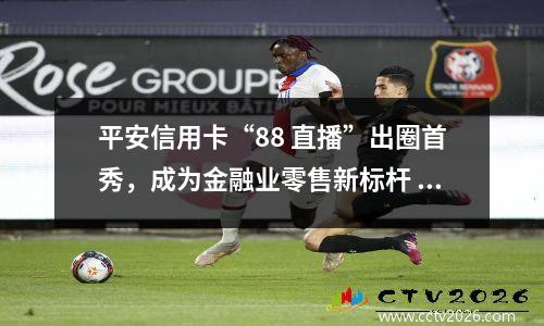平安信用卡“88 直播”出圈首秀，成为金融业零售新标杆 平安信用卡8.8折优惠