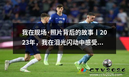 我在现场·照片背后的故事丨2023年，我在泪光闪动中感受祖国的温暖