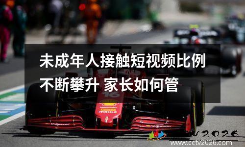 未成年人接触短视频比例不断攀升 家长如何管