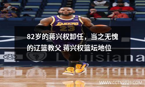 82岁的蒋兴权卸任，当之无愧的辽篮教父 蒋兴权篮坛地位