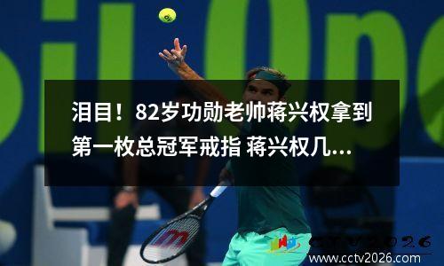 泪目！82岁功勋老帅蒋兴权拿到第一枚总冠军戒指 蒋兴权几次执教男篮