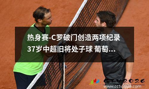 热身赛-C罗破门创造两项纪录 37岁中超旧将处子球 葡萄牙3-0卡塔尔 b费2射1传c罗破门 葡萄牙友谊赛胜