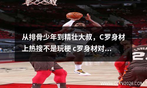 从排骨少年到精壮大叔，C罗身材上热搜不是玩梗 c罗身材对比
