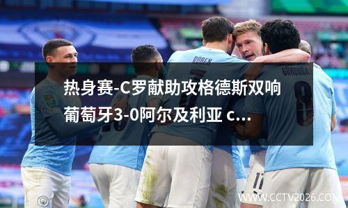 热身赛-C罗献助攻格德斯双响 葡萄牙3-0阿尔及利亚 c罗戴帽助葡萄牙5-0大胜