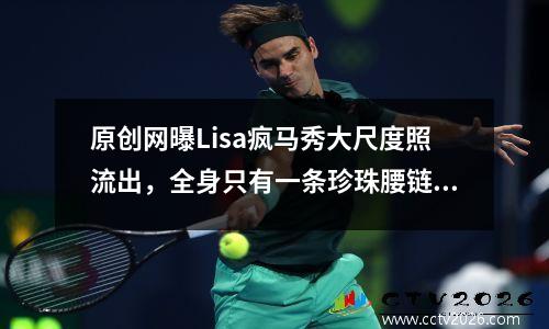 原创网曝Lisa疯马秀大尺度照流出，全身只有一条珍珠腰链，还