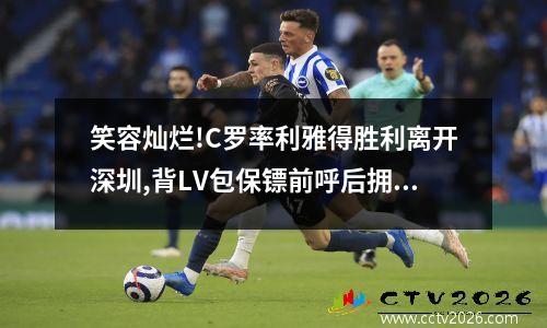 笑容灿烂!C罗率利雅得胜利离开深圳,背LV包保镖前呼后拥打道回府