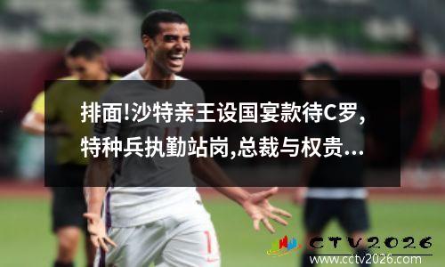 排面!沙特亲王设国宴款待C罗,特种兵执勤站岗,总裁与权贵谈笑风生 沙特40岁亲王