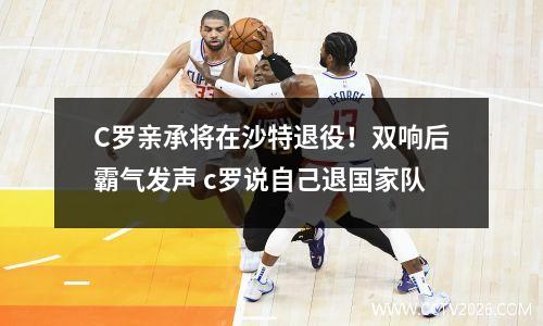 C罗亲承将在沙特退役！双响后霸气发声 c罗说自己退国家队