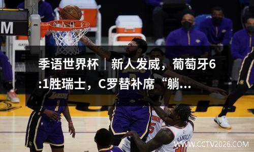 季语世界杯｜新人发威，葡萄牙6:1胜瑞士，C罗替补席“躺赢” 世预赛欧洲区葡萄牙积分