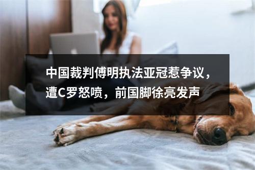 中国裁判傅明执法亚冠惹争议，遭C罗怒喷，前国脚徐亮发声