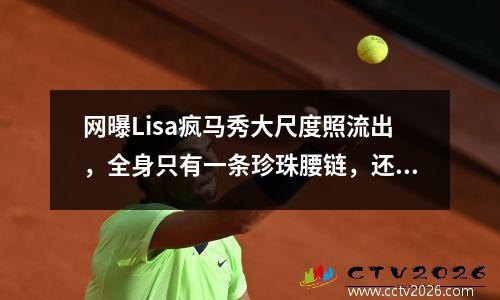 网曝Lisa疯马秀大尺度照流出，全身只有一条珍珠腰链，还要高抬腿