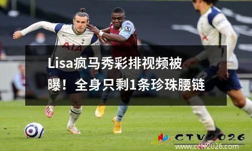 Lisa疯马秀彩排视频被曝！全身只剩1条珍珠腰链
