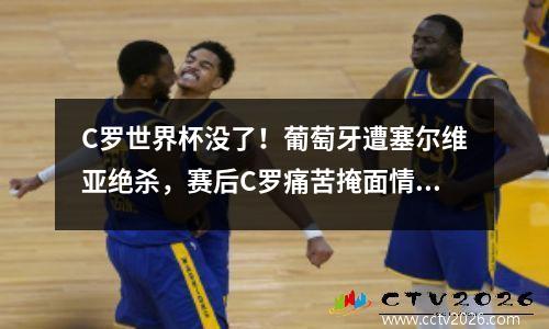 C罗世界杯没了！葡萄牙遭塞尔维亚绝杀，赛后C罗痛苦掩面情绪激动 葡萄牙c罗还在吗
