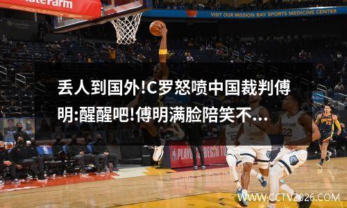 丢人到国外!C罗怒喷中国裁判傅明:醒醒吧!傅明满脸陪笑不敢出红牌 c罗踢中国保安