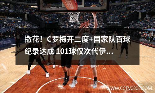 撒花！C罗梅开二度+国家队百球纪录达成 101球仅次代伊 c罗 百米