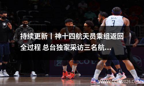 持续更新丨神十四航天员乘组返回全过程 总台独家采访三名航天员 神十五航天员