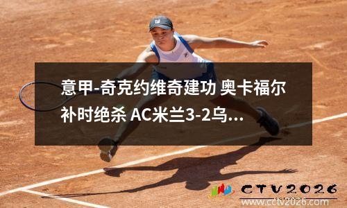 意甲-奇克约维奇建功 奥卡福尔补时绝杀 AC米兰3-2乌迪内斯迎四连胜