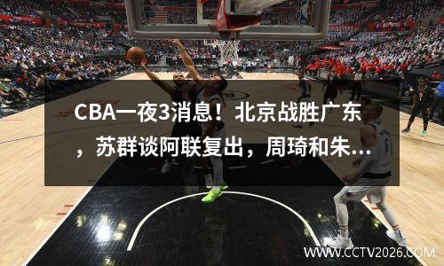CBA一夜3消息！北京战胜广东，苏群谈阿联复出，周琦和朱芳雨合作