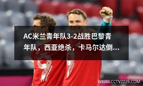 AC米兰青年队3-2战胜巴黎青年队，西亚绝杀，卡马尔达倒钩破门 ac米兰青训门将