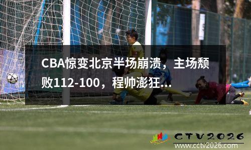 CBA惊变北京半场崩溃，主场颓败112-100，程帅澎狂砍34分 cba裁判北京