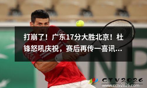 打崩了！广东17分大胜北京！杜锋怒吼庆祝，赛后再传一喜讯 广东队战胜北京队