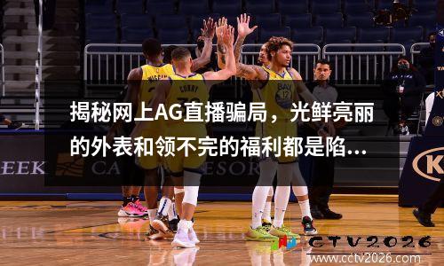 揭秘网上AG直播骗局，光鲜亮丽的外表和领不完的福利都是陷阱 ag官方是真是假