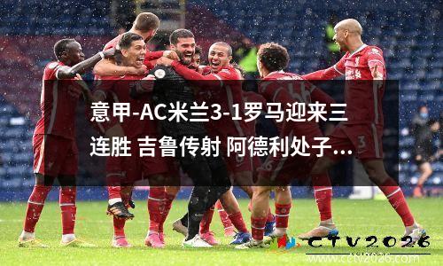 意甲-AC米兰3-1罗马迎来三连胜 吉鲁传射 阿德利处子球 ac米兰对罗马聚胜顽球汇