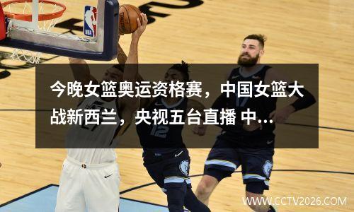 今晚女篮奥运资格赛，中国女篮大战新西兰，央视五台直播 中国女蓝vs新西兰