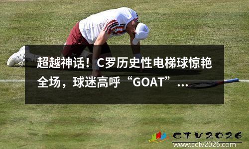 超越神话！C罗历史性电梯球惊艳全场，球迷高呼“GOAT”致敬 c罗电梯球绝平西班牙