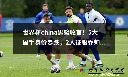 世界杯china男篮收官！5大国手身价暴跌，2人征服乔帅能登陆NBA 世界杯中国男篮