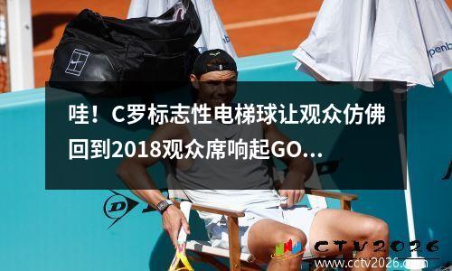 哇！C罗标志性电梯球让观众仿佛回到2018观众席响起GOAT欢呼声 c罗标志性动作