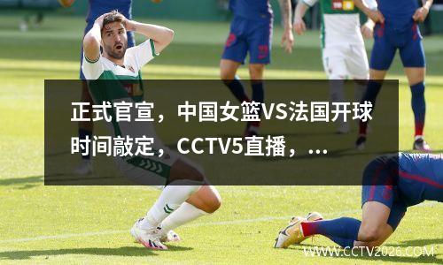 正式官宣，中国女篮VS法国开球时间敲定，CCTV5直播，球迷