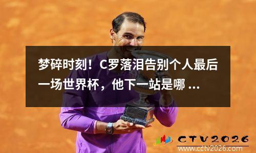 梦碎时刻！C罗落泪告别个人最后一场世界杯，他下一站是哪 c罗22年世界杯后退游