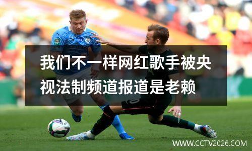我们不一样网红歌手被央视法制频道报道是老赖
