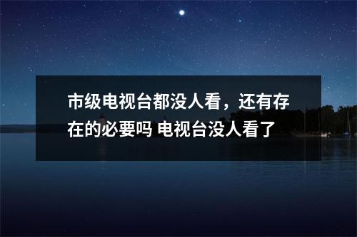 市级电视台都没人看，还有存在的必要吗 电视台没人看了