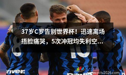 37岁C罗告别世界杯！迅速离场捂脸痛哭，5次冲冠均失利空留2纪录 c罗在世界杯淘汰赛进过球吗